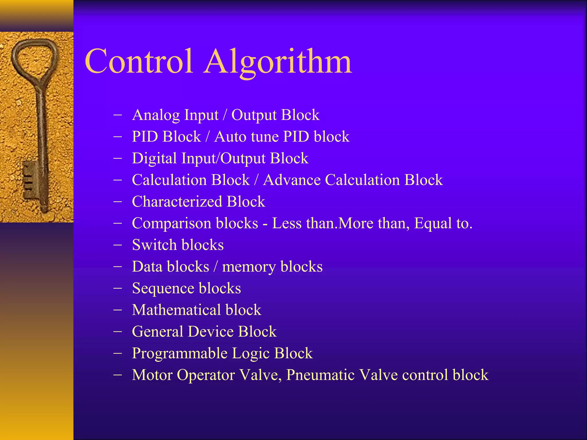 Control Algorithm
– Analog Input / Output Block
– PID Block / Auto tune PID block
– Digital Input/Output Block
– Calculation Block / Advance Calculation Block
– Characterized Block
– Comparison blocks - Less than.More than, Equal to.
– Switch blocks
– Data blocks / memory blocks
– Sequence blocks
– Mathematical block
– General Device Block
– Programmable Logic Block
– Motor Operator Valve, Pneumatic Valve control block
 