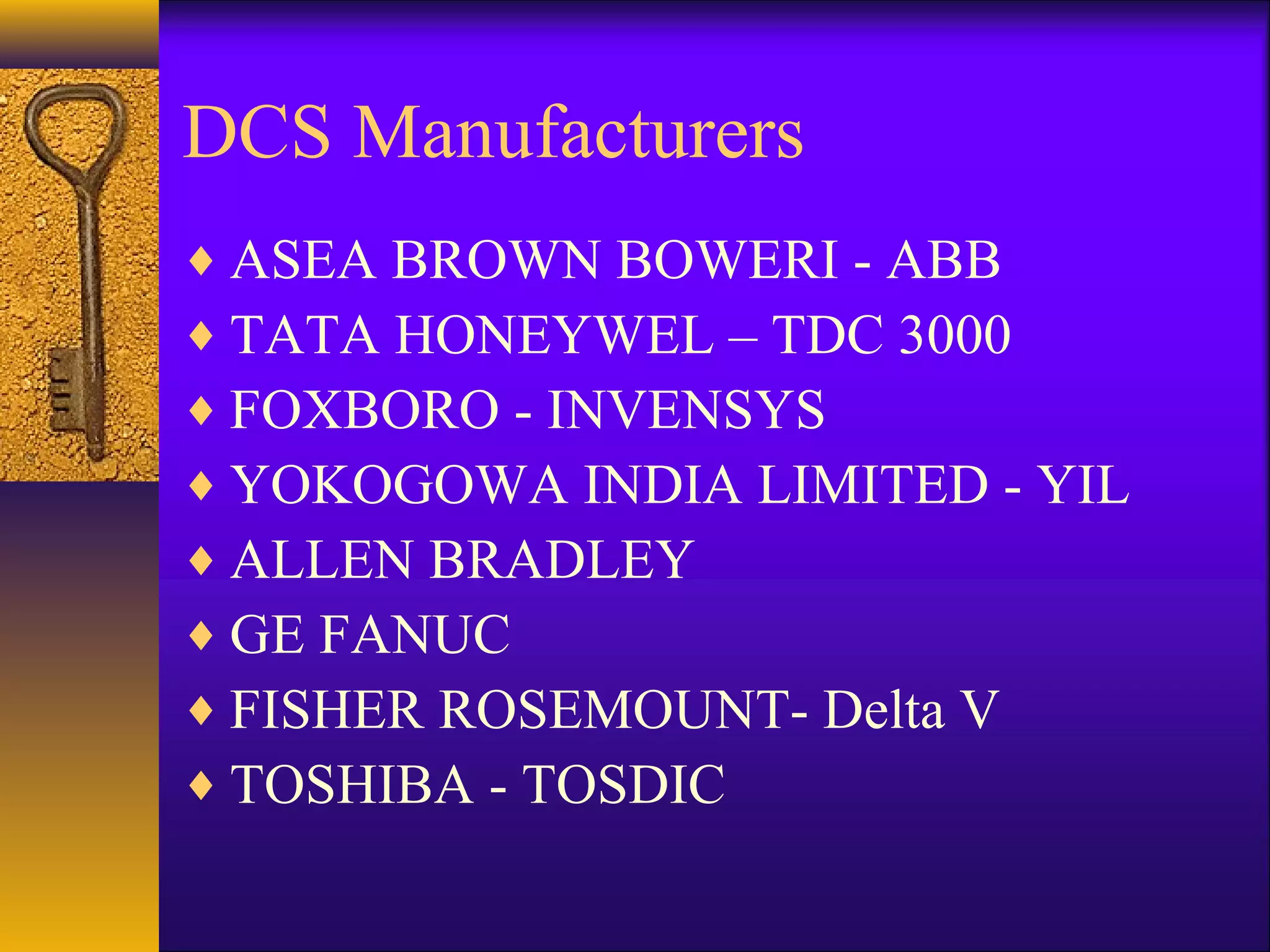 DCS Manufacturers
♦ ASEA BROWN BOWERI - ABB
♦ TATA HONEYWEL – TDC 3000
♦ FOXBORO - INVENSYS
♦ YOKOGOWA INDIA LIMITED - YIL
♦ ALLEN BRADLEY
♦ GE FANUC
♦ FISHER ROSEMOUNT- Delta V
♦ TOSHIBA - TOSDIC
 