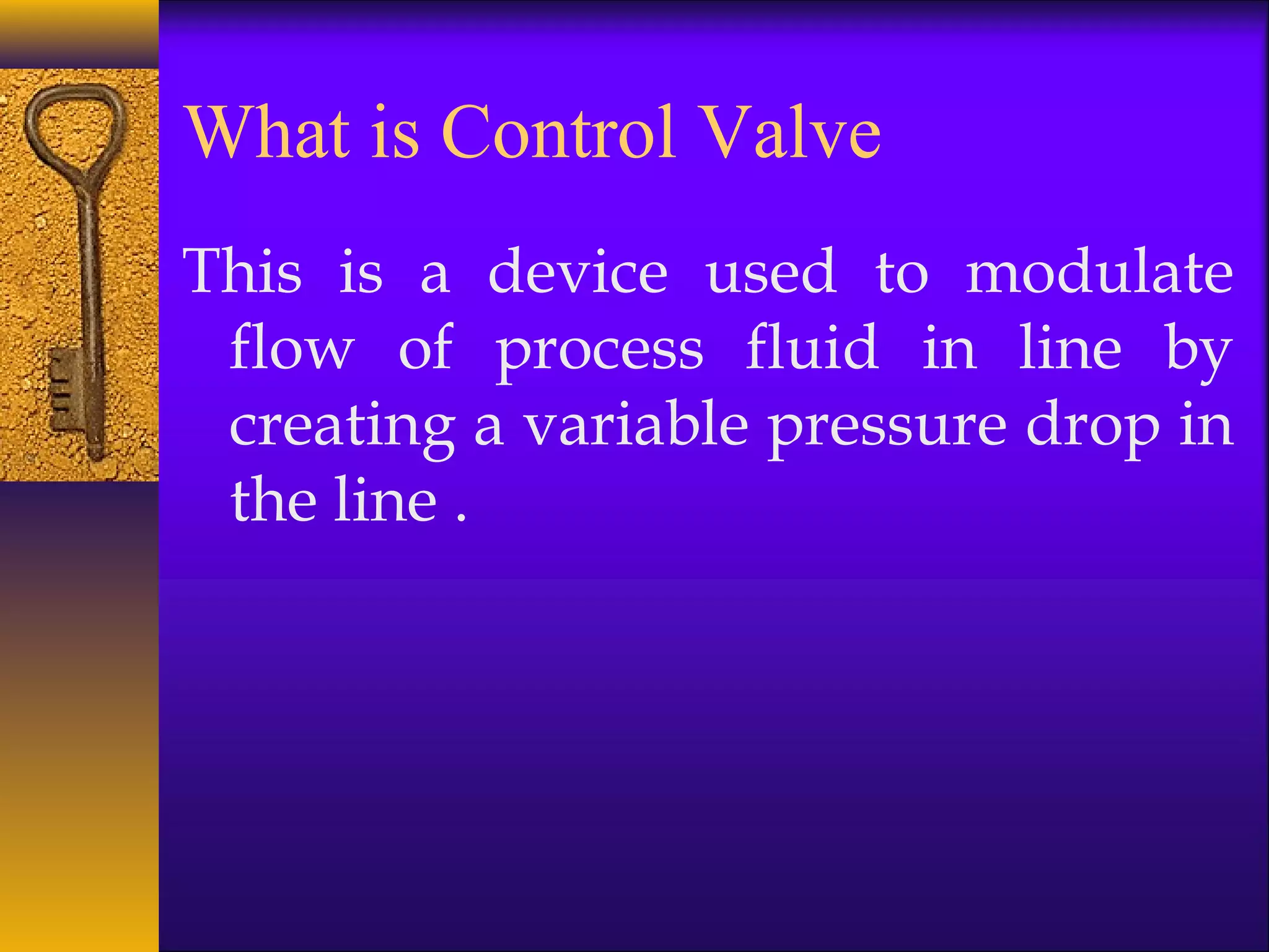 What is Control Valve
This is a device used to modulate
flow of process fluid in line by
creating a variable pressure drop in
the line .
 