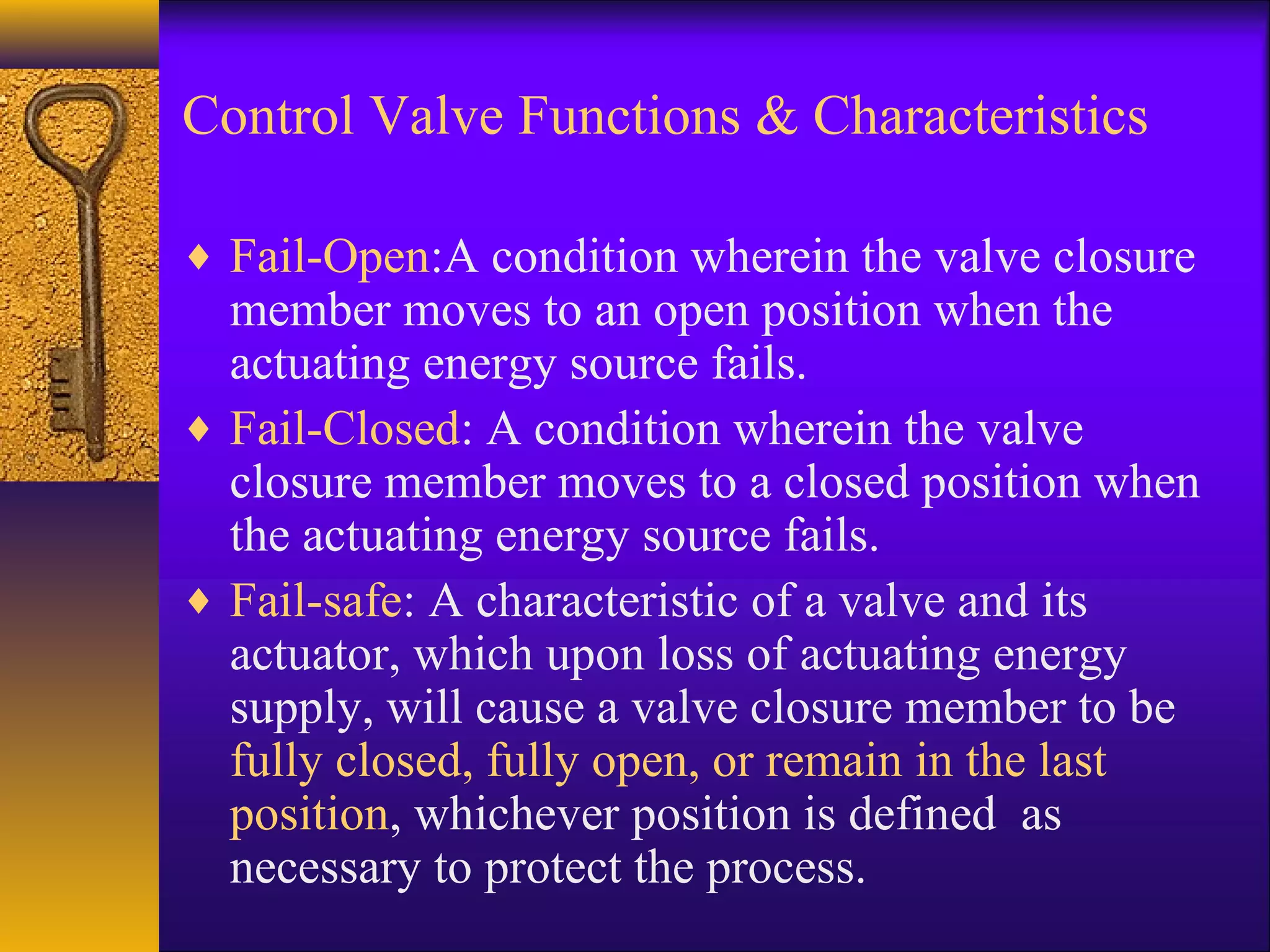 Control Valve Functions & Characteristics
♦ Fail-Open:A condition wherein the valve closure
member moves to an open position when the
actuating energy source fails.
♦ Fail-Closed: A condition wherein the valve
closure member moves to a closed position when
the actuating energy source fails.
♦ Fail-safe: A characteristic of a valve and its
actuator, which upon loss of actuating energy
supply, will cause a valve closure member to be
fully closed, fully open, or remain in the last
position, whichever position is defined as
necessary to protect the process.
 