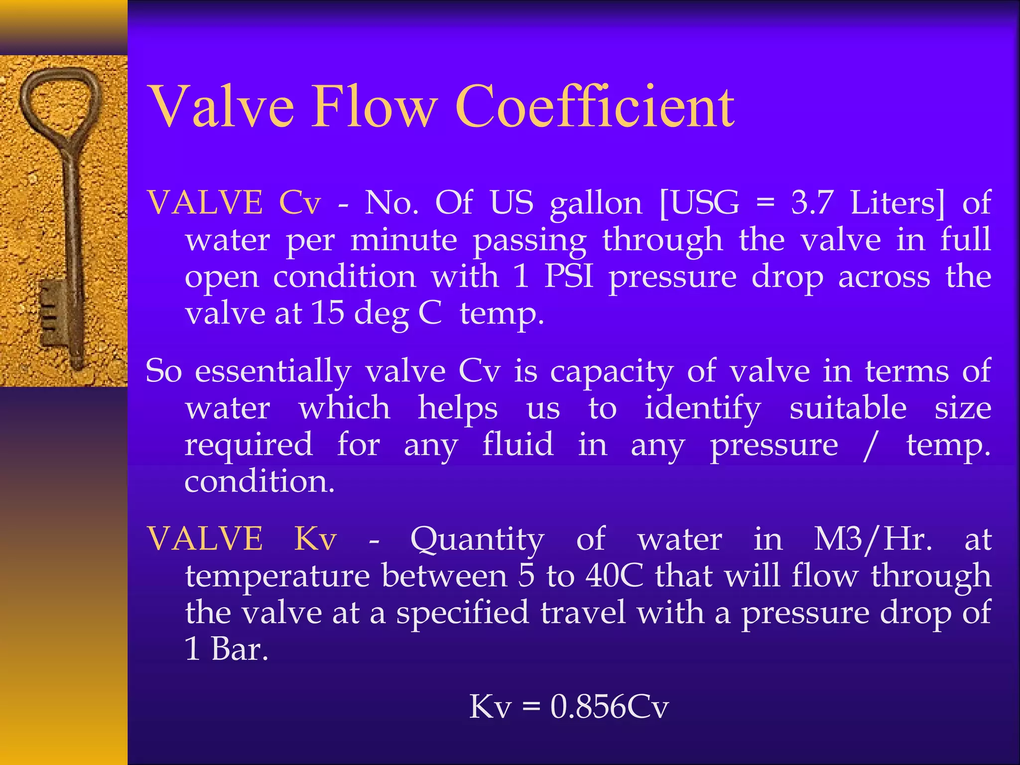 Valve Flow Coefficient
VALVE Cv - No. Of US gallon [USG = 3.7 Liters] of
water per minute passing through the valve in full
open condition with 1 PSI pressure drop across the
valve at 15 deg C temp.
So essentially valve Cv is capacity of valve in terms of
water which helps us to identify suitable size
required for any fluid in any pressure / temp.
condition.
VALVE Kv - Quantity of water in M3/Hr. at
temperature between 5 to 40C that will flow through
the valve at a specified travel with a pressure drop of
1 Bar.
Kv = 0.856Cv
 