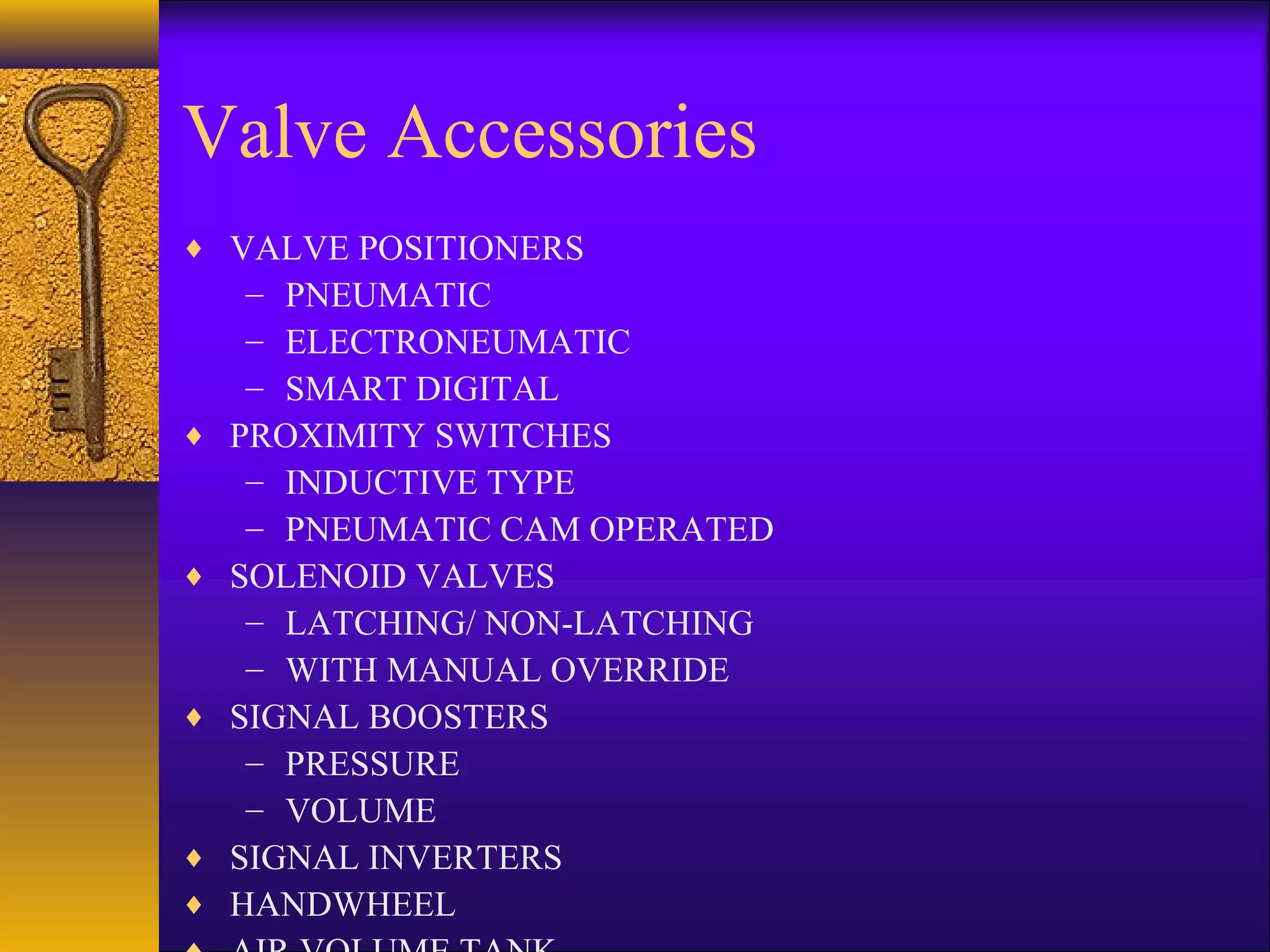 Valve Accessories
♦ VALVE POSITIONERS
– PNEUMATIC
– ELECTRONEUMATIC
– SMART DIGITAL
♦ PROXIMITY SWITCHES
– INDUCTIVE TYPE
– PNEUMATIC CAM OPERATED
♦ SOLENOID VALVES
– LATCHING/ NON-LATCHING
– WITH MANUAL OVERRIDE
♦ SIGNAL BOOSTERS
– PRESSURE
– VOLUME
♦ SIGNAL INVERTERS
♦ HANDWHEEL
 