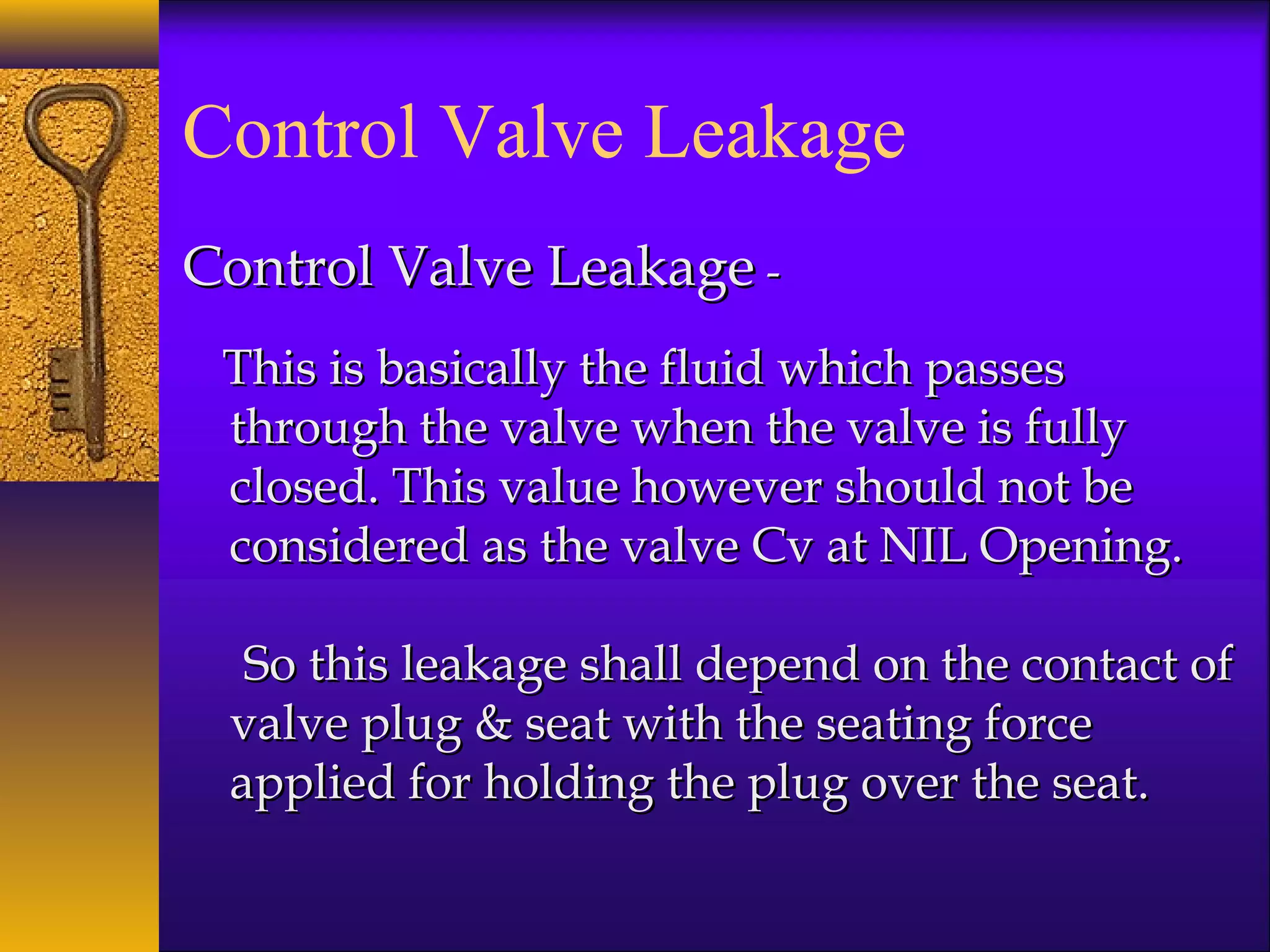 Control Valve Leakage
Control Valve LeakageControl Valve Leakage --
This is basically the fluid which passesThis is basically the fluid which passes
through the valve when the valve is fullythrough the valve when the valve is fully
closed. This value however should not beclosed. This value however should not be
considered as the valve Cv at NIL Opening.considered as the valve Cv at NIL Opening.
So this leakage shall depend on the contact ofSo this leakage shall depend on the contact of
valve plug & seat with the seating forcevalve plug & seat with the seating force
applied for holding the plug over the seat.applied for holding the plug over the seat.
 