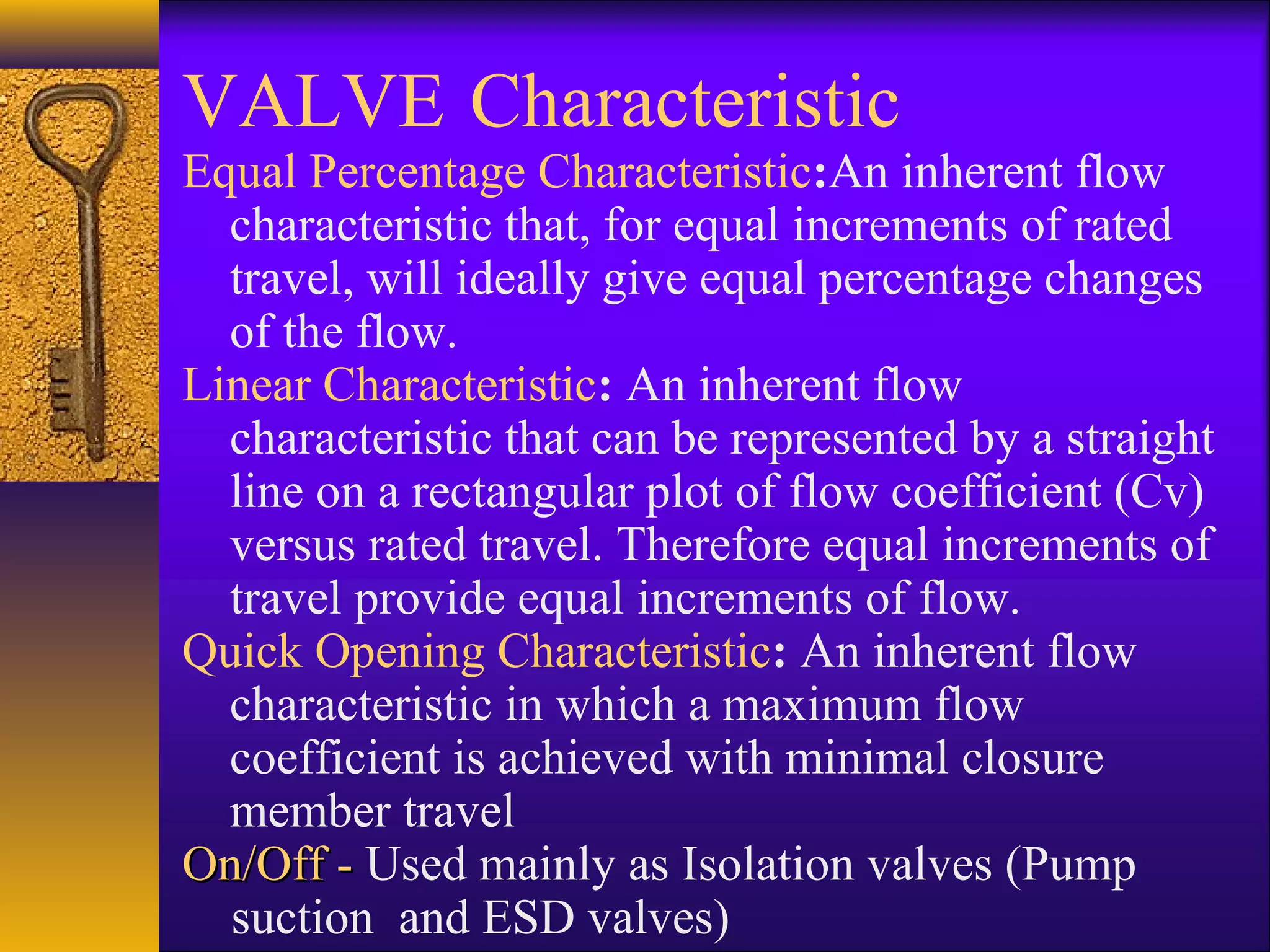 VALVE Characteristic
Equal Percentage Characteristic:An inherent flow
characteristic that, for equal increments of rated
travel, will ideally give equal percentage changes
of the flow.
Linear Characteristic: An inherent flow
characteristic that can be represented by a straight
line on a rectangular plot of flow coefficient (Cv)
versus rated travel. Therefore equal increments of
travel provide equal increments of flow.
Quick Opening Characteristic: An inherent flow
characteristic in which a maximum flow
coefficient is achieved with minimal closure
member travel
On/Off -On/Off - Used mainly as Isolation valves (Pump
suction and ESD valves)
 
