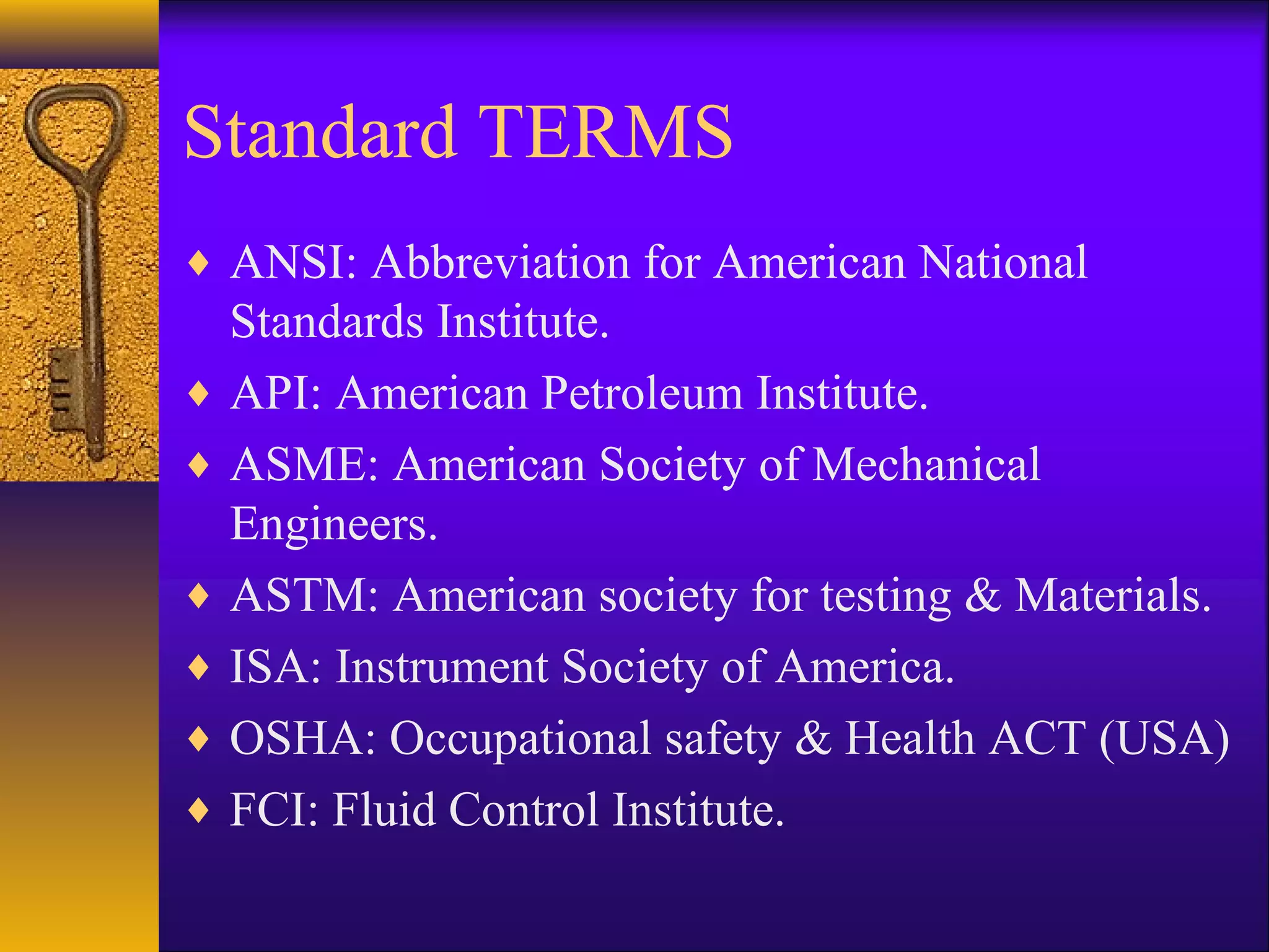Standard TERMS
♦ ANSI: Abbreviation for American National
Standards Institute.
♦ API: American Petroleum Institute.
♦ ASME: American Society of Mechanical
Engineers.
♦ ASTM: American society for testing & Materials.
♦ ISA: Instrument Society of America.
♦ OSHA: Occupational safety & Health ACT (USA)
♦ FCI: Fluid Control Institute.
 