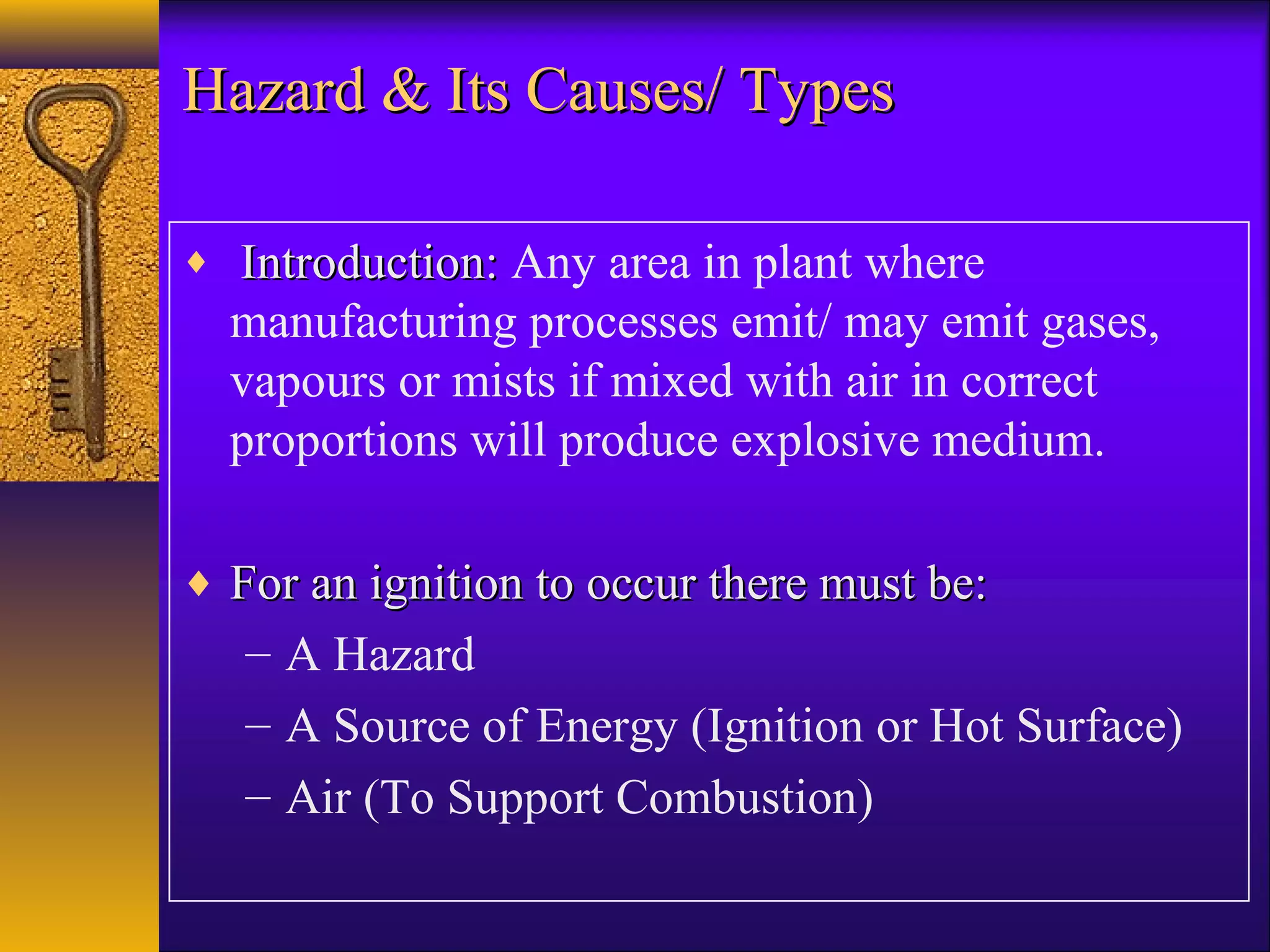 Hazard & Its Causes/ TypesHazard & Its Causes/ Types
♦ Introduction:Introduction: Any area in plant where
manufacturing processes emit/ may emit gases,
vapours or mists if mixed with air in correct
proportions will produce explosive medium.
♦ For an ignition to occur there must be:For an ignition to occur there must be:
– A Hazard
– A Source of Energy (Ignition or Hot Surface)
– Air (To Support Combustion)
 