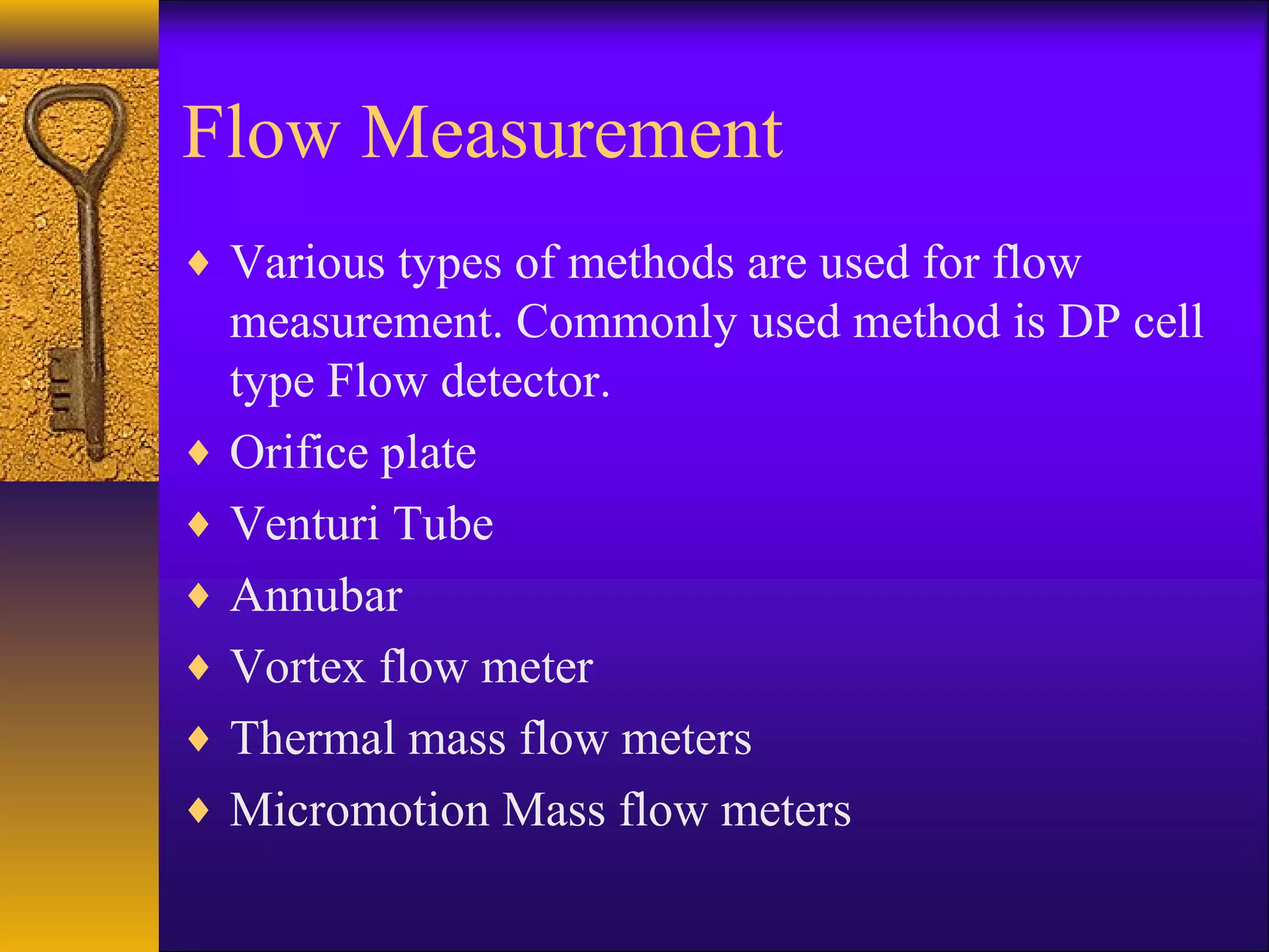 Flow Measurement
♦ Various types of methods are used for flow
measurement. Commonly used method is DP cell
type Flow detector.
♦ Orifice plate
♦ Venturi Tube
♦ Annubar
♦ Vortex flow meter
♦ Thermal mass flow meters
♦ Micromotion Mass flow meters
 