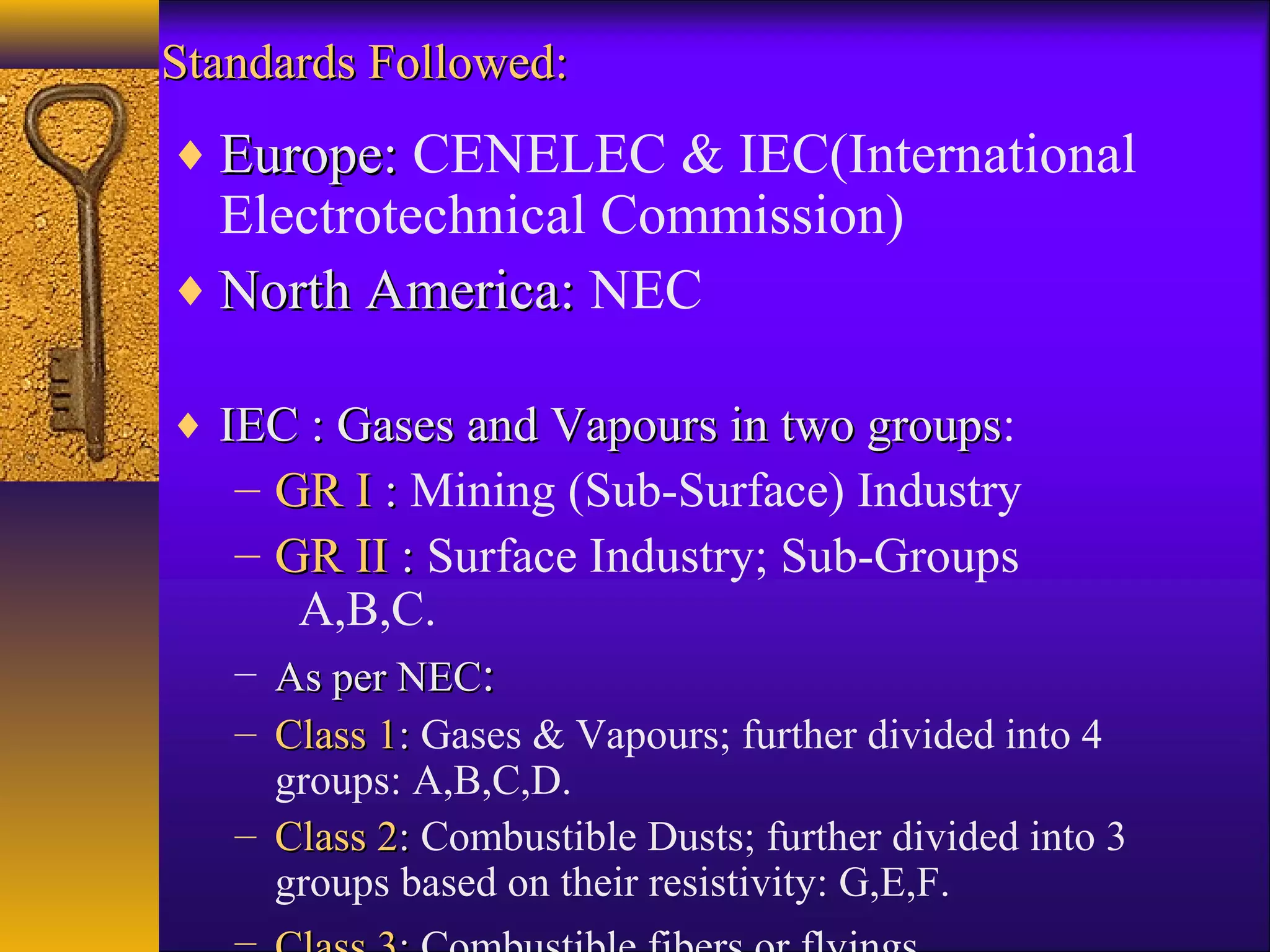 Standards Followed:Standards Followed:
♦ Europe:Europe: CENELEC & IEC(International
Electrotechnical Commission)
♦ North America:North America: NEC
♦ IEC : Gases and Vapours in two groupsIEC : Gases and Vapours in two groups:
– GR IGR I :: Mining (Sub-Surface) Industry
– GR IIGR II :: Surface Industry; Sub-Groups
A,B,C.
– As per NECAs per NEC::
– Class 1Class 1:: Gases & Vapours; further divided into 4
groups: A,B,C,D.
– Class 2Class 2:: Combustible Dusts; further divided into 3
groups based on their resistivity: G,E,F.
 