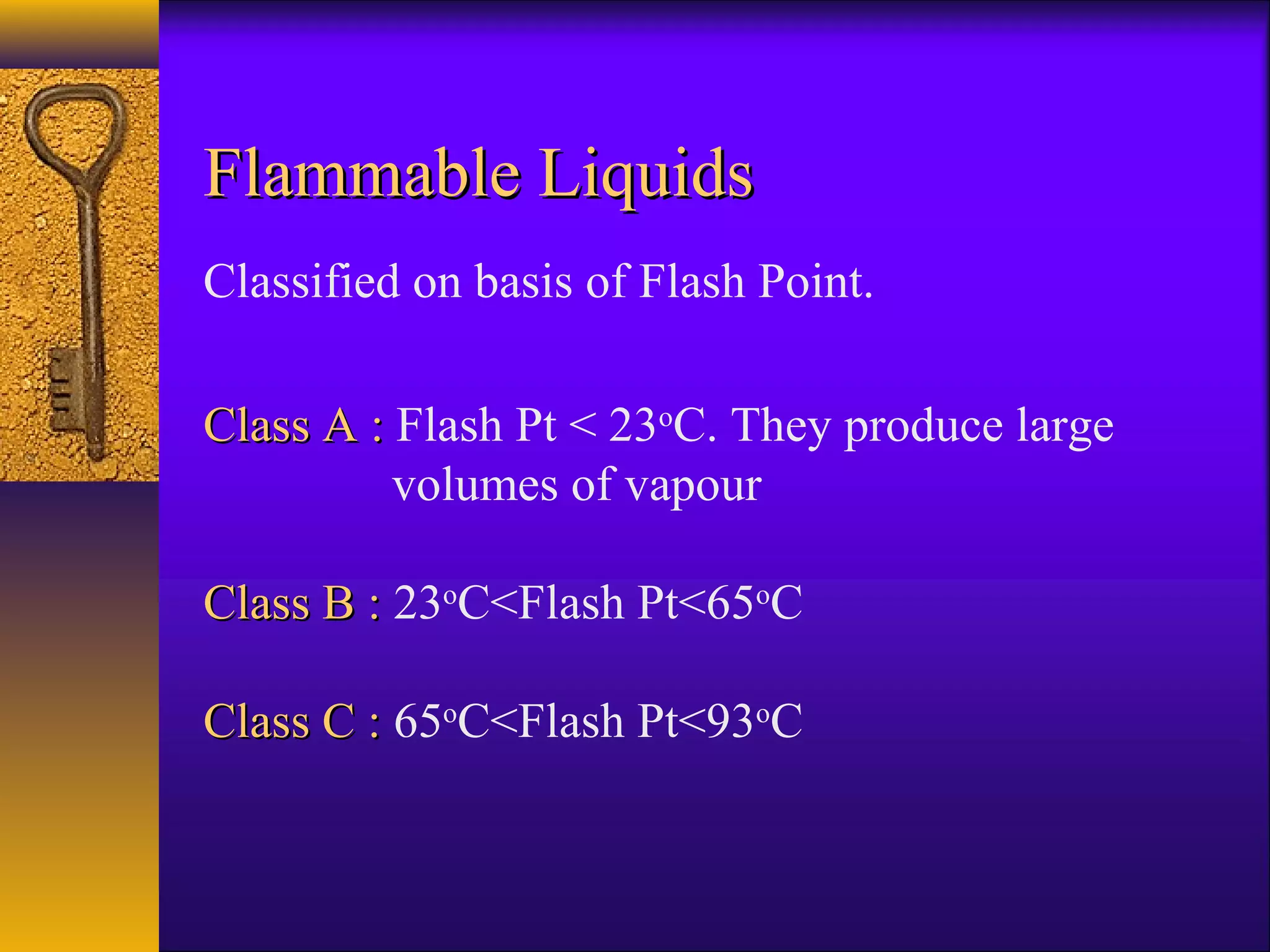Flammable LiquidsFlammable Liquids
Classified on basis of Flash Point.
Class A :Class A : Flash Pt < 23o
C. They produce large
volumes of vapour
Class B :Class B : 23o
C<Flash Pt<65o
C
Class C :Class C : 65o
C<Flash Pt<93o
C
 