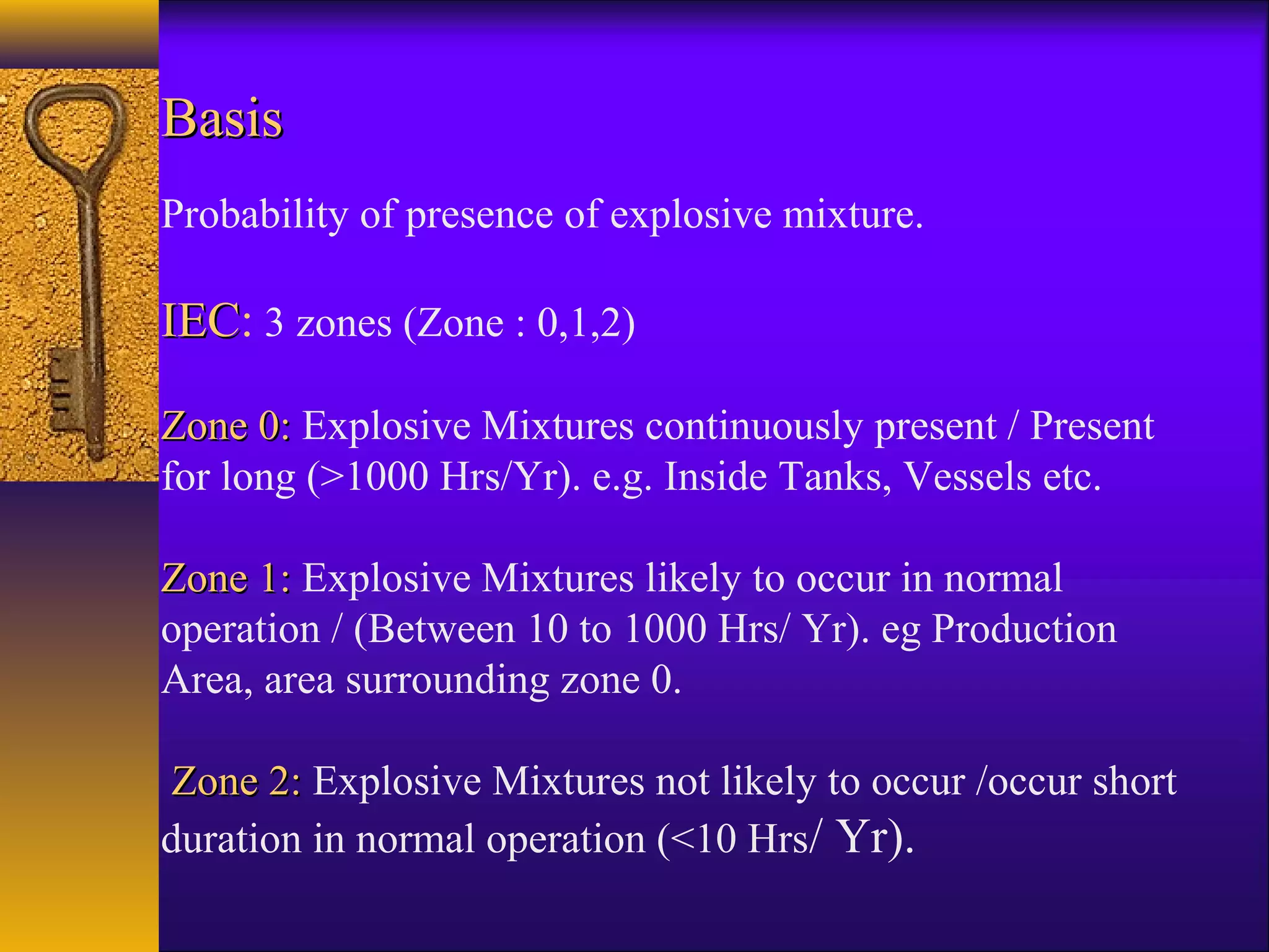 BasisBasis
Probability of presence of explosive mixture.
IECIEC: 3 zones (Zone : 0,1,2)
Zone 0:Zone 0: Explosive Mixtures continuously present / Present
for long (>1000 Hrs/Yr). e.g. Inside Tanks, Vessels etc.
Zone 1:Zone 1: Explosive Mixtures likely to occur in normal
operation / (Between 10 to 1000 Hrs/ Yr). eg Production
Area, area surrounding zone 0.
Zone 2:Zone 2: Explosive Mixtures not likely to occur /occur short
duration in normal operation (<10 Hrs/ Yr).
 