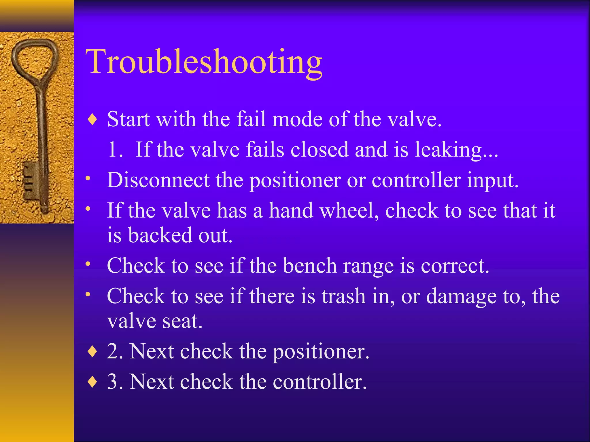 Troubleshooting
♦ Start with the fail mode of the valve.
1. If the valve fails closed and is leaking...
• Disconnect the positioner or controller input.
• If the valve has a hand wheel, check to see that it
is backed out.
• Check to see if the bench range is correct.
• Check to see if there is trash in, or damage to, the
valve seat.
♦ 2. Next check the positioner.
♦ 3. Next check the controller.
 