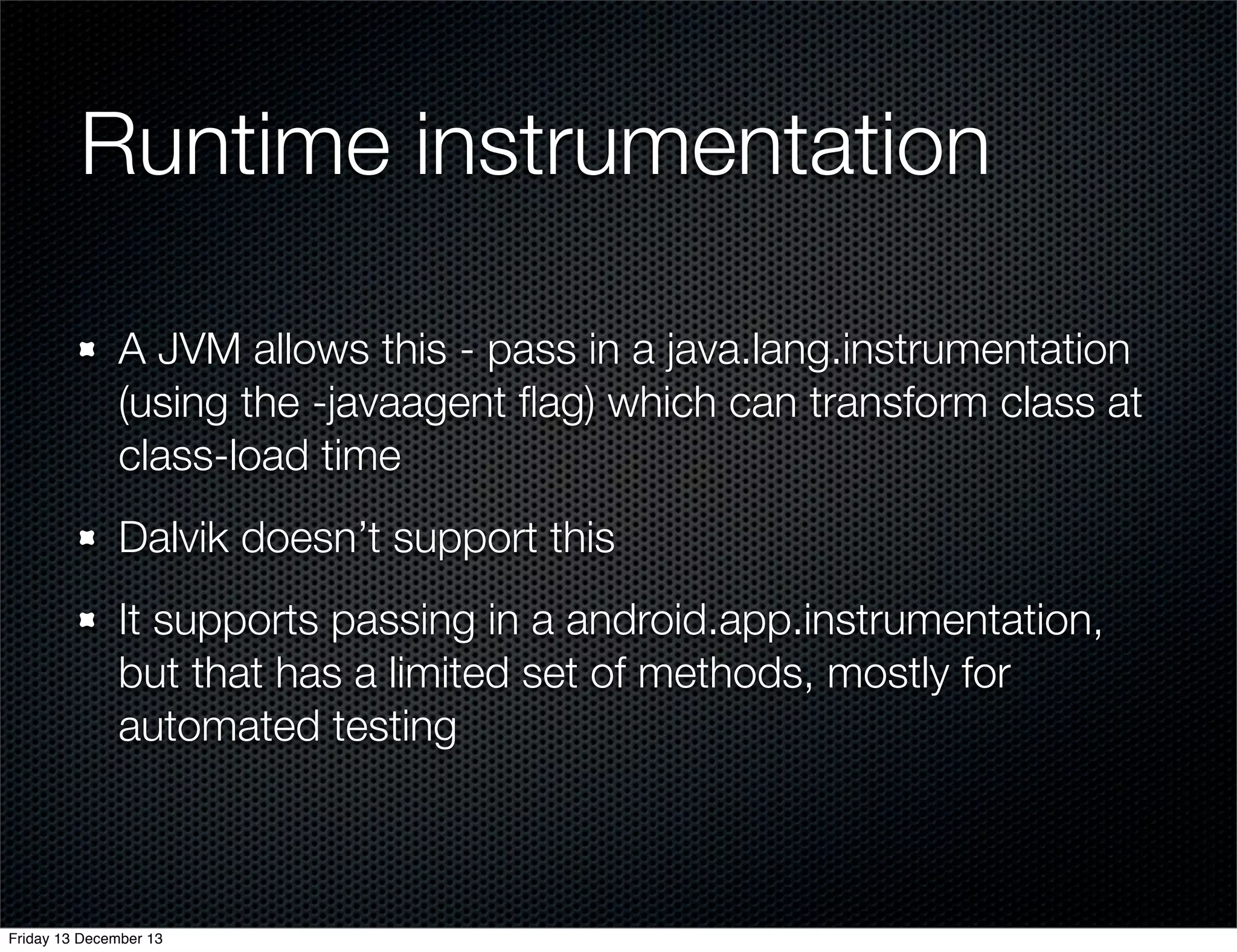 Runtime instrumentation
A JVM allows this - pass in a java.lang.instrumentation
(using the -javaagent ﬂag) which can transform class at
class-load time
Dalvik doesn’t support this
It supports passing in a android.app.instrumentation,
but that has a limited set of methods, mostly for
automated testing

Friday 13 December 13

 