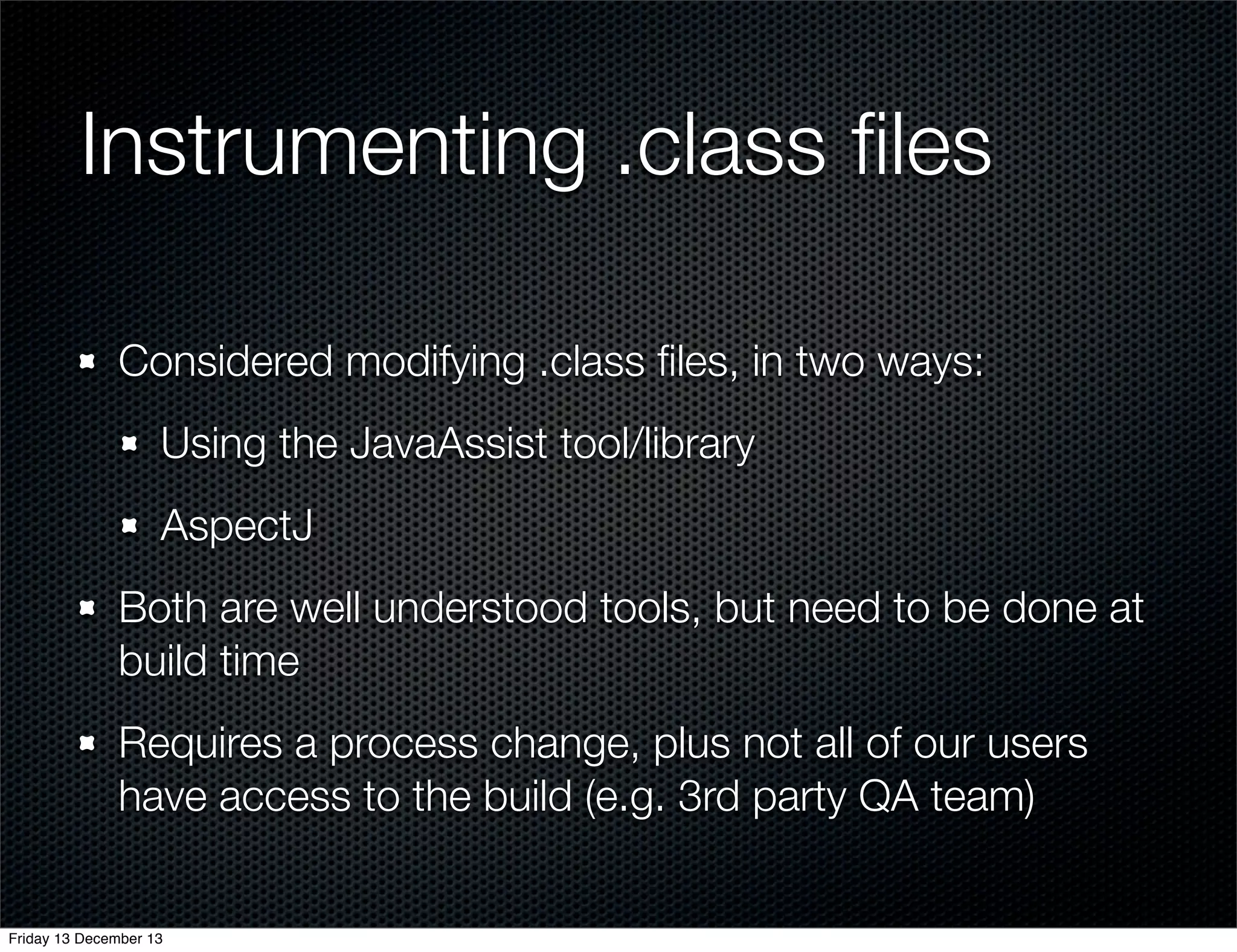 Instrumenting .class ﬁles
Considered modifying .class ﬁles, in two ways:
Using the JavaAssist tool/library
AspectJ
Both are well understood tools, but need to be done at
build time
Requires a process change, plus not all of our users
have access to the build (e.g. 3rd party QA team)

Friday 13 December 13

 