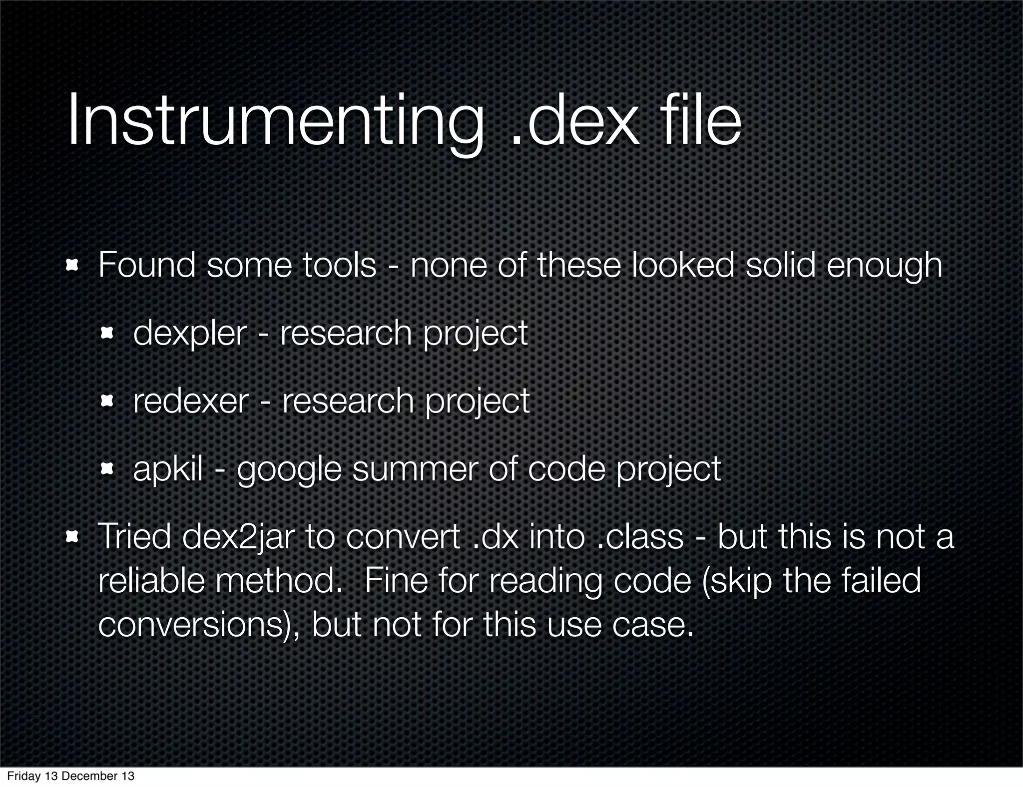 Instrumenting .dex ﬁle
Found some tools - none of these looked solid enough
dexpler - research project
redexer - research project
apkil - google summer of code project
Tried dex2jar to convert .dx into .class - but this is not a
reliable method. Fine for reading code (skip the failed
conversions), but not for this use case.

Friday 13 December 13

 