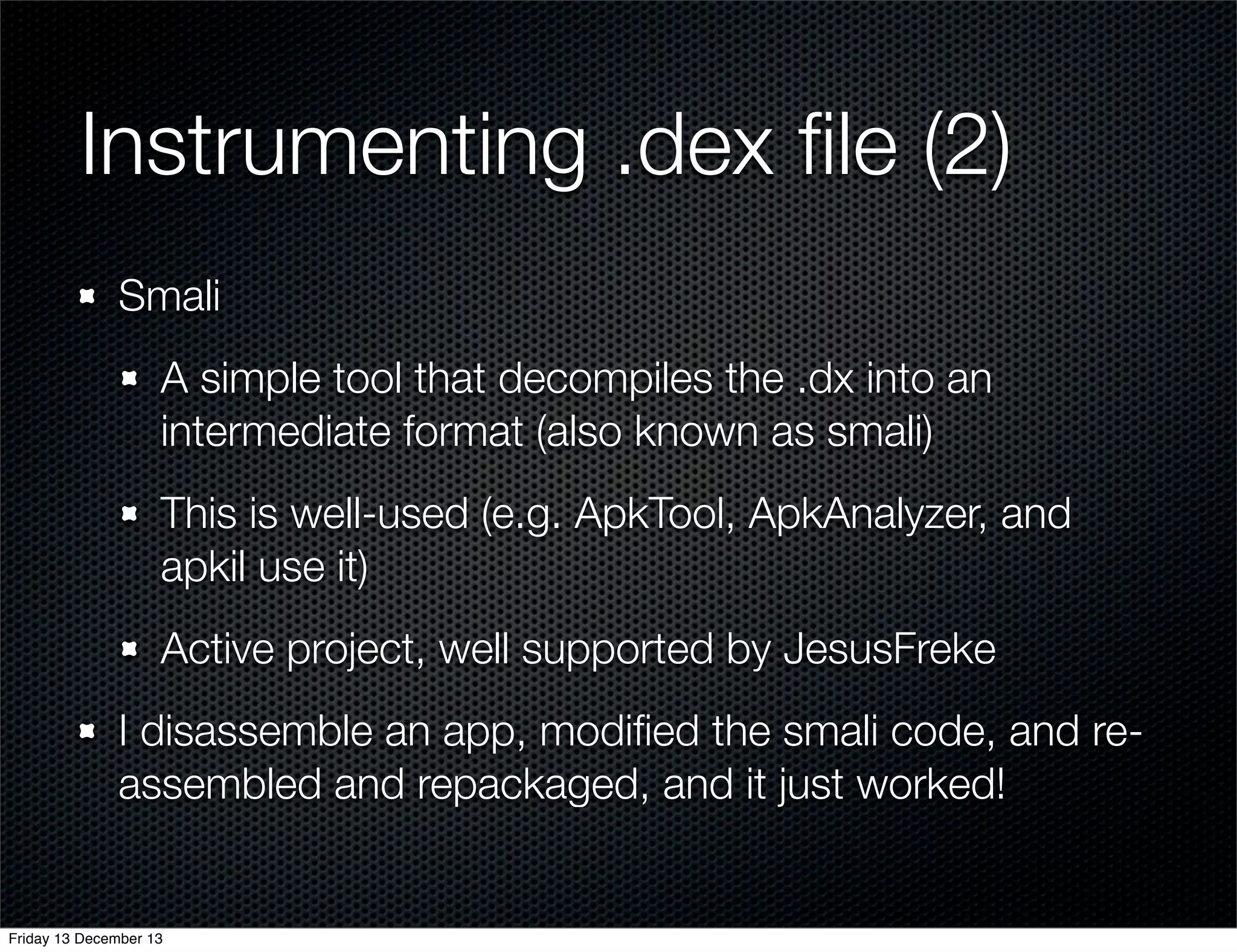 Instrumenting .dex ﬁle (2)
Smali
A simple tool that decompiles the .dx into an
intermediate format (also known as smali)
This is well-used (e.g. ApkTool, ApkAnalyzer, and
apkil use it)
Active project, well supported by JesusFreke
I disassemble an app, modiﬁed the smali code, and reassembled and repackaged, and it just worked!

Friday 13 December 13

 