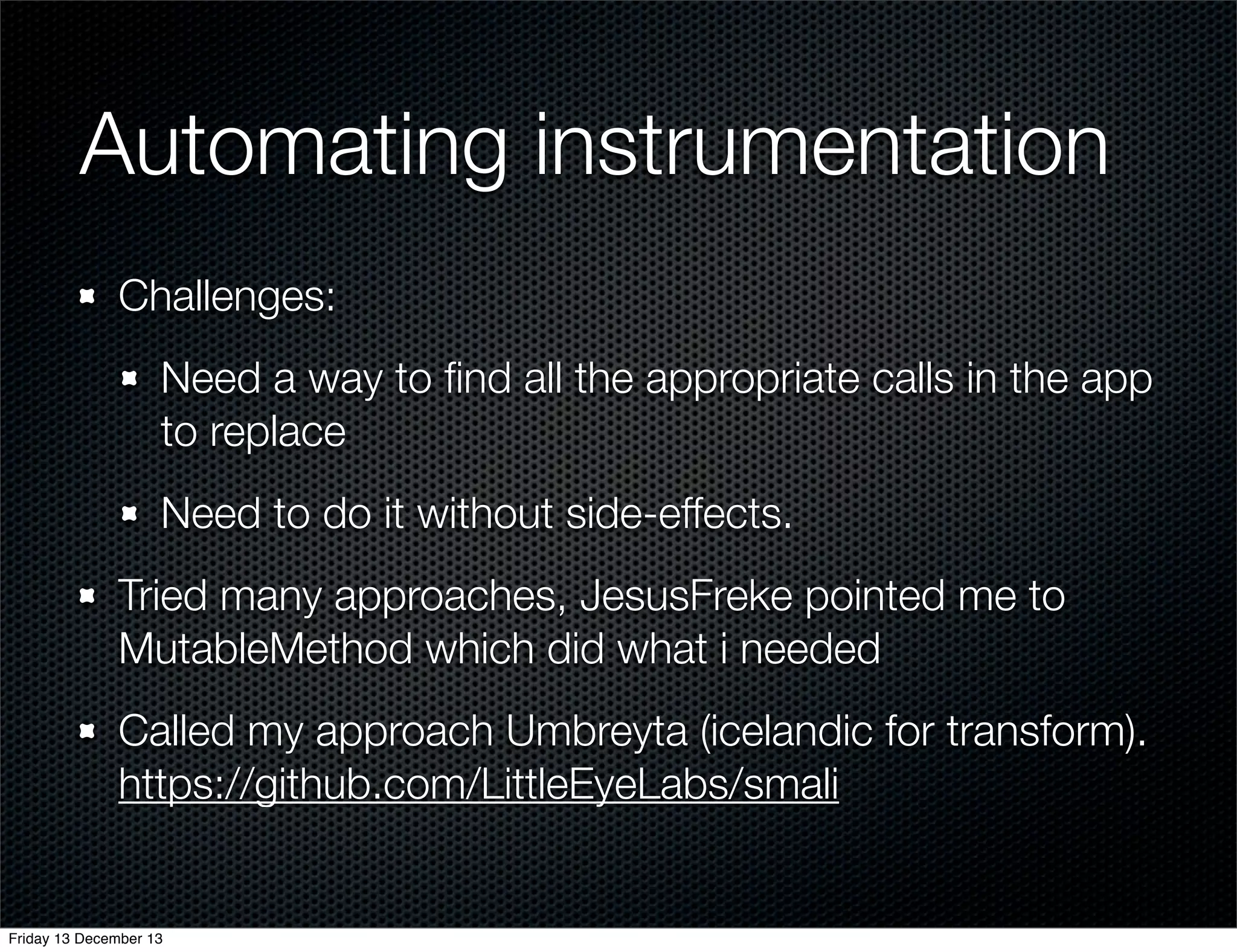 Automating instrumentation
Challenges:
Need a way to ﬁnd all the appropriate calls in the app
to replace
Need to do it without side-effects.
Tried many approaches, JesusFreke pointed me to
MutableMethod which did what i needed
Called my approach Umbreyta (icelandic for transform).
https://github.com/LittleEyeLabs/smali

Friday 13 December 13

 
