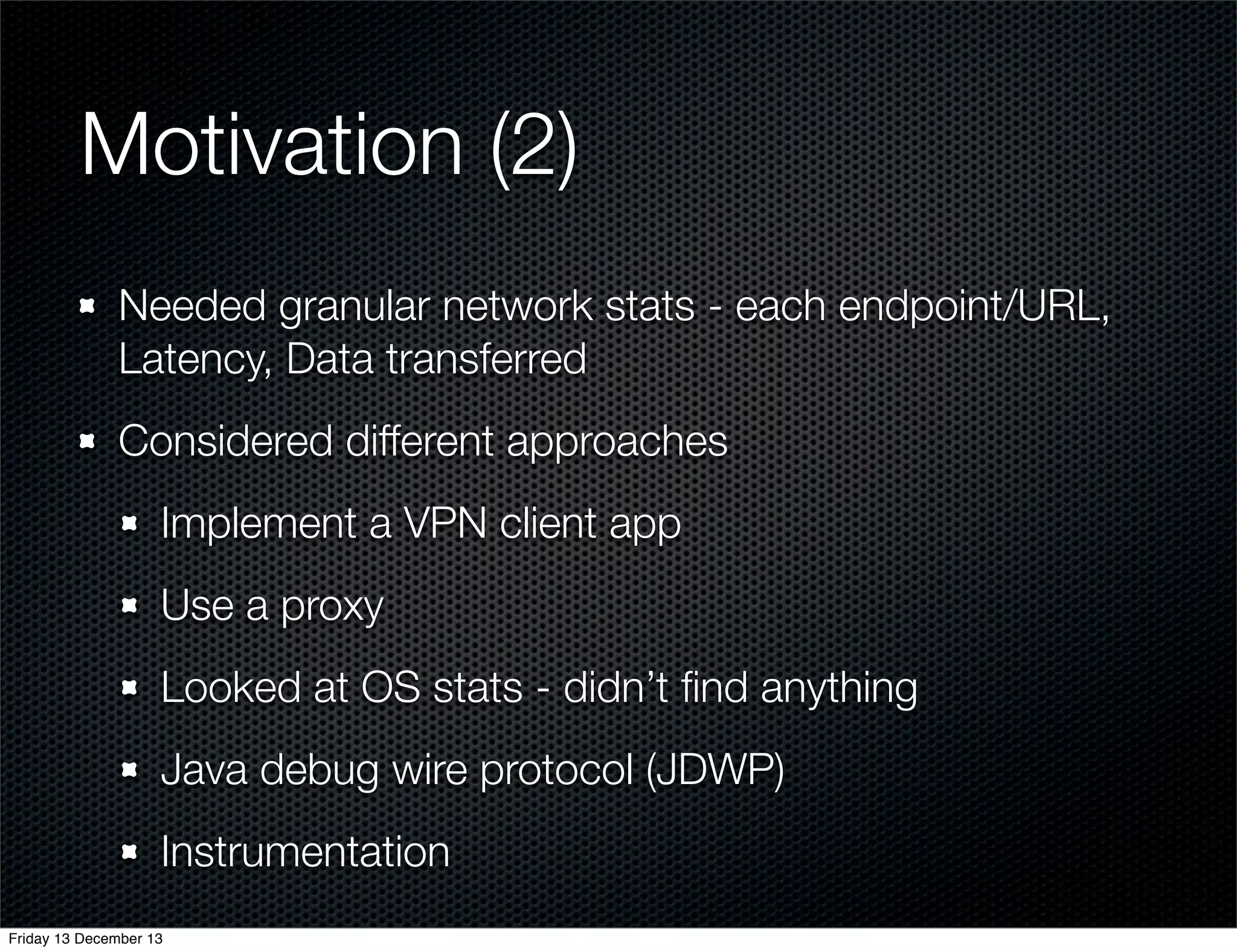Motivation (2)
Needed granular network stats - each endpoint/URL,
Latency, Data transferred
Considered different approaches
Implement a VPN client app
Use a proxy
Looked at OS stats - didn’t ﬁnd anything
Java debug wire protocol (JDWP)
Instrumentation
Friday 13 December 13

 