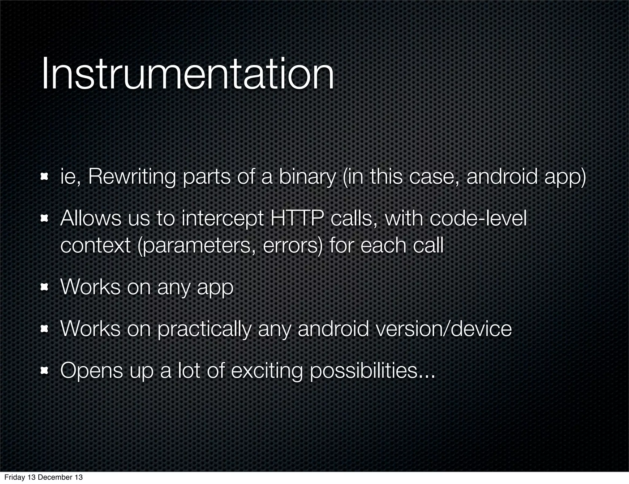 Instrumentation
ie, Rewriting parts of a binary (in this case, android app)
Allows us to intercept HTTP calls, with code-level
context (parameters, errors) for each call
Works on any app
Works on practically any android version/device
Opens up a lot of exciting possibilities...

Friday 13 December 13

 