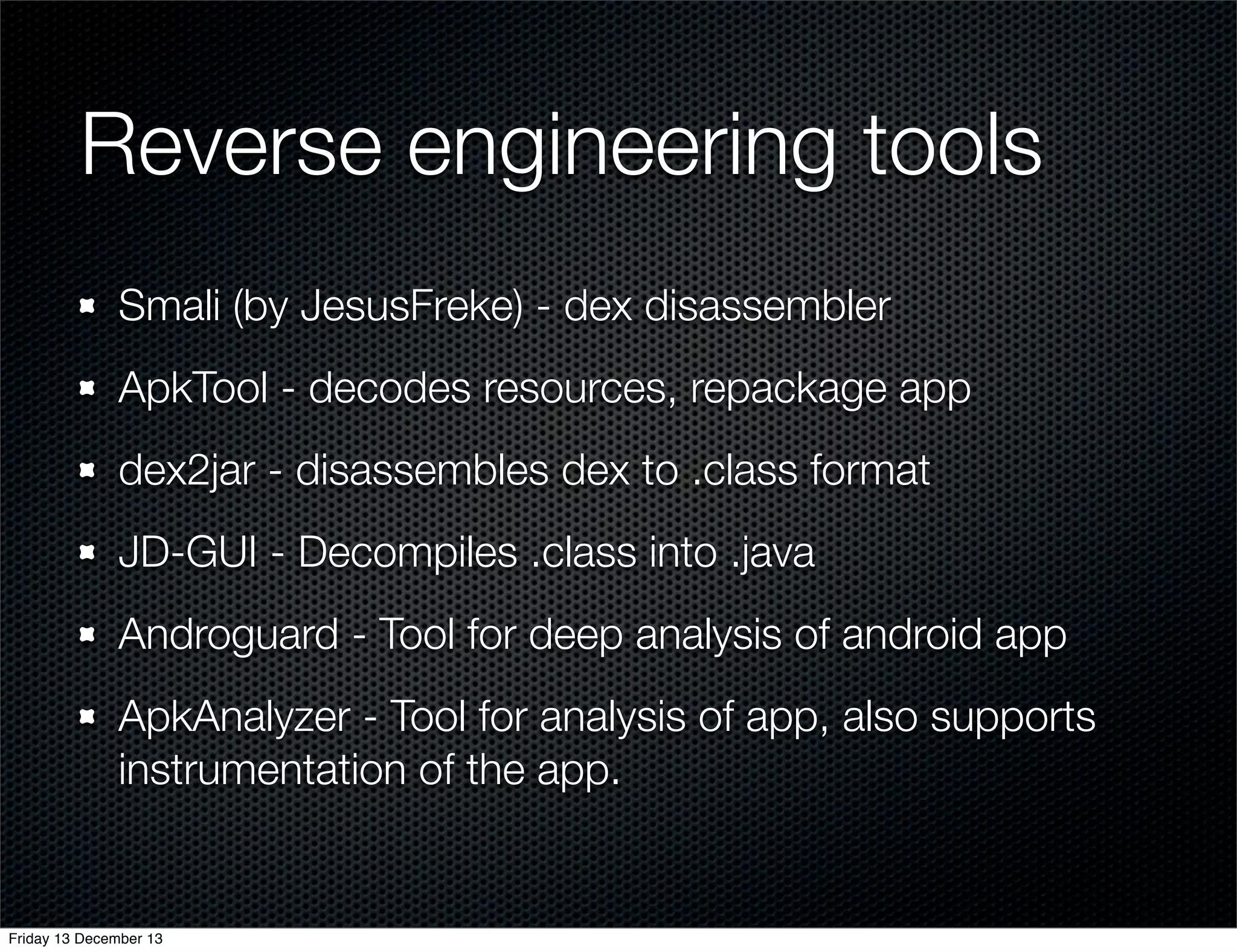 Reverse engineering tools
Smali (by JesusFreke) - dex disassembler
ApkTool - decodes resources, repackage app
dex2jar - disassembles dex to .class format
JD-GUI - Decompiles .class into .java
Androguard - Tool for deep analysis of android app
ApkAnalyzer - Tool for analysis of app, also supports
instrumentation of the app.

Friday 13 December 13

 