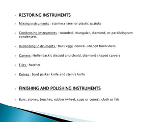  RESTORING INSTRUMENTS
 Mixing instruments : stainless steel or plastic spatula
 Condensing instruments : rounded, triangular, diamond, or parallelogram
condensers
 Burnishing instruments : ball/ egg/ conical-shaped burnishers
 Carvers: Hollenback's discoid and cleoid, diamond shaped carvers
 Files : hatchet
 Knives : bard parker knife and stein’s knife
 FINISHING AND POLISHING INSTRUMENTS
 Burs, stones, brushes, rubber (wheel, cups or cones), cloth or felt
 