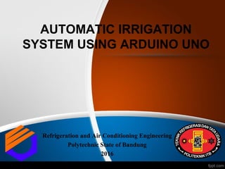 AUTOMATIC IRRIGATION
SYSTEM USING ARDUINO UNO
Refrigeration and Air Conditioning Engineering
Polytechnic State of Bandung
2016
 