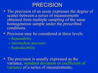 PRECISION
• The precision of an assay expresses the degree of
  scatter between a series of measurements
  obtained from multiple sampling of the same
  homogeneous sample under the prescribed
  conditions.
• Precision may be considered at three levels:
  –   Repeatability
  –   Intermediate precision
  –   Reproducibility


• The precision is usually expressed as the
  variance, standard deviation or coefficient of
  variance of a series of measurements.
 