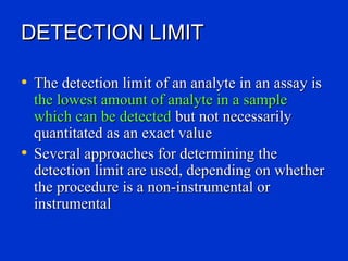 DETECTION LIMIT

• The detection limit of an analyte in an assay is
  the lowest amount of analyte in a sample
  which can be detected but not necessarily
  quantitated as an exact value
• Several approaches for determining the
  detection limit are used, depending on whether
  the procedure is a non-instrumental or
  instrumental
 