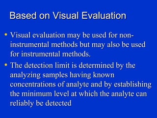 Based on Visual Evaluation
• Visual evaluation may be used for non-
    instrumental methods but may also be used
    for instrumental methods.
•   The detection limit is determined by the
    analyzing samples having known
    concentrations of analyte and by establishing
    the minimum level at which the analyte can
    reliably be detected
 