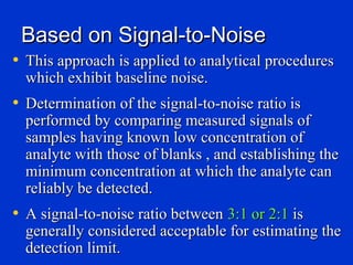 Based on Signal-to-Noise
• This approach is applied to analytical procedures
  which exhibit baseline noise.
• Determination of the signal-to-noise ratio is
  performed by comparing measured signals of
  samples having known low concentration of
  analyte with those of blanks , and establishing the
  minimum concentration at which the analyte can
  reliably be detected.
• A signal-to-noise ratio between 3:1 or 2:1 is
  generally considered acceptable for estimating the
  detection limit.
 
