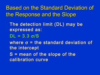 Based on the Standard Deviation of
the Response and the Slope
 The detection limit (DL) may be
 expressed as:
 DL = 3.3 σ /S
 where σ = the standard deviation of
 the intercept
 S = mean of the slope of the
 calibration curve
 