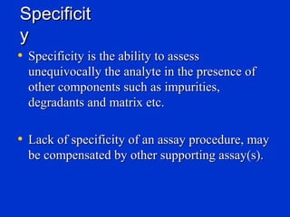 Specificit
y
• Specificity is the ability to assess
  unequivocally the analyte in the presence of
  other components such as impurities,
  degradants and matrix etc.

• Lack of specificity of an assay procedure, may
  be compensated by other supporting assay(s).
 