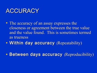 ACCURACY
• The accuracy of an assay expresses the
  closeness or agreement between the true value
  and the value found. This is sometimes termed
  as trueness
• Within day accuracy (Repeatability)

• Between days accuracy (Reproducibility)
 