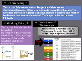  Working Principle
Thermocouple is work on See-
back effect.
the junction of the two metals
is heated, or cooled, a voltage
is produced that can be
correlated back to the
temperature.
 Time Constant of
Thermocouple
 