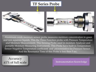 Aluminum oxide moisture sensor probe measures moisture concentration in gases
and non aqueous liquids. This the Three Function probe with Pressure Temperature
and Moisture Measurement. This Sensing Probe used in moisture Analyzer and
portable Moisture Measuring Instruments. This Probe have built in Temperature
Sensor Negative Temperature coefficient and piezoresistive for Pressure Sensor .
And the Resonance Time of this Probe is less then 5 sec.
Accuracy
±1% of full scale Instrumentation Knowledge
 