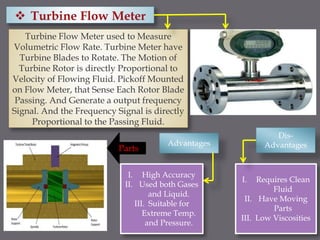 Turbine Flow Meter used to Measure
Volumetric Flow Rate. Turbine Meter have
Turbine Blades to Rotate. The Motion of
Turbine Rotor is directly Proportional to
Velocity of Flowing Fluid. Pickoff Mounted
on Flow Meter, that Sense Each Rotor Blade
Passing. And Generate a output frequency
Signal. And the Frequency Signal is directly
Proportional to the Passing Fluid.
Parts
Advantages
Dis-
Advantages
I. High Accuracy
II. Used both Gases
and Liquid.
III. Suitable for
Extreme Temp.
and Pressure.
I. Requires Clean
Fluid
II. Have Moving
Parts
III. Low Viscosities
 