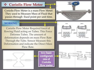 Coriolis Flow Meter is a mass Flow Meter.
They used to Measure Mass of Fluid that
passes through fixed point per unit time.
Coriolis Flow Meter Required force of
flowing Fluid acting on Tubes. This Force
Deforms Tubes. The amount of
deformation depends on mass Flow Rate
Through the Tube. Sensor Measure this
Deformation and indicate the Direct Mass
Flow Rate.
 