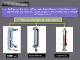  To Measure the Level of Process in Tank , Drums or Vessels are most
important in any Industry. Level Gauges are Devices that use for Direct
Level Measurement .
 There are some types of Level Gauges
Transparent LG Magnetic LG
 