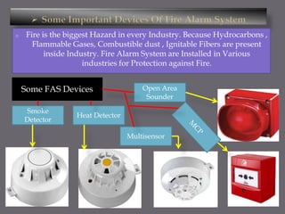 o Fire is the biggest Hazard in every Industry. Because Hydrocarbons ,
Flammable Gases, Combustible dust , Ignitable Fibers are present
inside Industry. Fire Alarm System are Installed in Various
industries for Protection against Fire.
Some FAS Devices
Smoke
Detector
Heat Detector
Multisensor
Open Area
Sounder
 