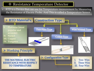  RTD is a Device that can use for Temperature measurement by Measuring
the Resistance of Electric Probe. And This is called a Temperature Sensor.
 