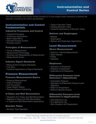 The Instrumentation and Control Series consists of 13 core subject areas necessary to achieve the
requisite competency for further specialization.
Instrumentation and
Control Series
©2012 Technology Transfer Services, Inc. All rights reserved.
14497 N. Dale Mabry Hwy., Suite 120 • Tampa, Florida 33618 • (813) 908-1100 Fax (813) 908-1200
www.techtransfer.com
Instrumentation and Control
Fundamentals
Industrial Processes and Control
• Industrial Processes
• Continuous Applications
• Batch Applications
• Discrete Process Control
• Process Control
Principles of Measurement
• Forms of Measurement
• Measurement Terminology
• Accuracy and Repeatability of Measurement
• Measurement Errors
Industry Signal Standards
• Measurement of Signal Standards
• Live Zero
• Industrial Applications of Signal Standards
Pressure Measurement
Pressure Measurement Basics
• Pressure Measurement
• Units of Pressure
• Unit Conversion
• Dead Weight Testers
• Pressure Sensor Positioning
U-Tubes and Well Manometers
• Operation of U-Tubes and Well Manometers
• Reading U-Tubes and Well Manometers
• U-Tubes and Well Manometers Applications
Bourdon Tubes
• Bourbon Tube Operation
• Types of Bourdon Tubes
• Reading Bourdon Tubes
• Industrial Applications of Bourdon Tubes
Bellows and Diaphragms
• Bellows
• Diaphragms
• Bellows and Diaphragm Applications
Level Measurement
Direct Measurement
• Direct vs. Inferred Measurement
• Sight Glasses
• Floats
• Dipsticks
Displacers
• Operation of Displacers
• Displacer Components
• Applications for Displacers
Differential Pressure Level
Detectors I (Operations)
• Hydrostatic Pressure
• Operation of Differential Pressure Level
Detectors
• Effect of Temperature
•
Differential Pressure Level
Detectors II (Applications)
• Wet Reference Leg
• Dry Reference Leg
• Zero Elevation and Suppression
Rev.0.0.1
 