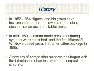 History
• In 1952–1954 Higuchi and his group have
instrumented upper and lower compression,
ejection, on an eccentric tablet press
• In mid-1980s, custom-made press monitoring
systems were described .and the first Microsoft
Windows-based press instrumentation package in
1995.
• A new era of compaction research has begun with
the introduction of an instrumented compaction
simulator
1
 