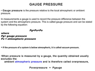 GAUGE PRESSURE
• Gauge pressure is the pressure relative to the local atmospheric or ambient
pressure.
In measurements a gauge is used to record the pressure difference between the
system and the atmospheric pressure. This is called gauge pressure and can be stated
by the following equation:
Pg=Pa+Po
where
Pg= gauge pressure
Po = atmospheric pressure
• If the pressure of a system is below atmospheric, it is called vacuum pressure.
•When pressure is measured by a gauge, the quantity obtained usually
excludes the
ambient atmospheric pressure and is therefore called overpressure,
Poverpressure = Pgauge
 