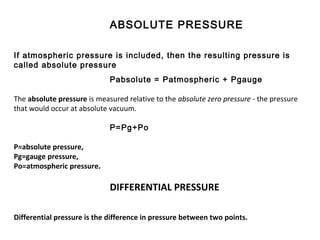 ABSOLUTE PRESSURE
If atmospheric pressure is included, then the resulting pressure is
called absolute pressure
Pabsolute = Patmospheric + Pgauge
The absolute pressure is measured relative to the absolute zero pressure - the pressure
that would occur at absolute vacuum.
P=Pg+Po
P=absolute pressure,
Pg=gauge pressure,
Po=atmospheric pressure.
DIFFERENTIAL PRESSURE
Differential pressure is the difference in pressure between two points.
 