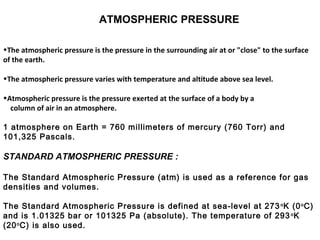ATMOSPHERIC PRESSURE
•The atmospheric pressure is the pressure in the surrounding air at or "close" to the surface
of the earth.
•The atmospheric pressure varies with temperature and altitude above sea level.
•Atmospheric pressure is the pressure exerted at the surface of a body by a
column of air in an atmosphere.
1 atmosphere on Earth = 760 millimeters of mercury (760 Torr) and
101,325 Pascals.
STANDARD ATMOSPHERIC PRESSURE :
The Standard Atmospheric Pressure (atm) is used as a reference for gas
densities and volumes.
The Standard Atmospheric Pressure is defined at sea-level at 273o
K (0o
C)
and is 1.01325 bar or 101325 Pa (absolute). The temperature of 293o
K
(20o
C) is also used.
 
