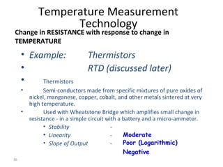 36
• Example: Thermistors
• RTD (discussed later)
• Thermistors
• Semi-conductors made from specific mixtures of pure oxides of
nickel, manganese, copper, cobalt, and other metals sintered at very
high temperature.
• Used with Wheatstone Bridge which amplifies small change in
resistance - in a simple circuit with a battery and a micro-ammeter.
• Stability -
• Linearity -
• Slope of Output -
Temperature Measurement
Technology
Change in RESISTANCE with response to change in
TEMPERATURE
Moderate
Poor (Logarithmic)
Negative
 