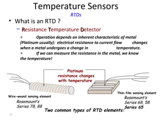 37
Temperature Sensors
RTDs
• What is an RTD ?
– RResistance TTemperature DDetector
Platinum
resistance changes
with temperature
Rosemount’s
Series 78, 88
Rosemount’s
Series 68, 58
Series 65
Two common types of RTD elements:
Wire-wound sensing element
Thin-film sensing element
» Operation depends on inherent characteristic of metal
(Platinum usually): electrical resistance to current flow changes
when a metal undergoes a change in temperature.
» If we can measure the resistance in the metal, we know
the temperature!
 