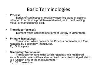 Basic Terminologies
• Process:
Series of continuous or regularly recurring steps or actions
intended to achieve a predetermined result, as in heat treating
metal, or manufacturing acid.
• Transducer(sensor):
Element which converts one form of Energy to Other form.
• Primary Transducer:
Transducer which converts the Process parameter to a form
readable by Secondary Transducer.
Eg: Orifice plate
• Secondary Transducer:
Transducer or transmitter which responds to a measured
variable and converts it to a standardized transmission signal which
is a function only of the measurement.
Eg: DP Transmitter
 