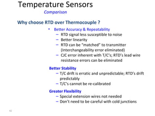 42
• Better Accuracy & Repeatability
– RTD signal less susceptible to noise
– Better linearity
– RTD can be “matched” to transmitter
(Interchangeability error eliminated)
– CJC error inherent with T/C’s; RTD’s lead wire
resistance errors can be eliminated
Why choose RTD over Thermocouple ?
Better Stability
– T/C drift is erratic and unpredictable; RTD’s drift
predictably
– T/C’s cannot be re-calibrated
Greater Flexibility
– Special extension wires not needed
– Don’t need to be careful with cold junctions
Temperature Sensors
Comparison
 