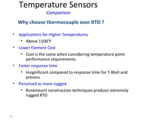 43
• Applications for Higher Temperatures
• Above 1100°F
• Lower Element Cost
• Cost is the same when considering temperature point
performance requirements
• Faster response time
• Insignificant compared to response time for T-Well and
process
• Perceived as more rugged
• Rosemount construction techniques produce extremely
rugged RTD
Why choose thermocouple over RTD ?
Temperature Sensors
Comparison
 