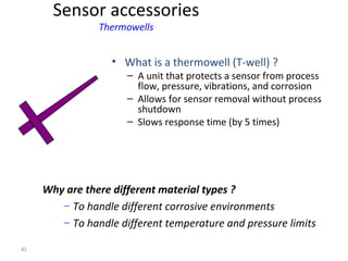 45
• What is a thermowell (T-well) ?
– A unit that protects a sensor from process
flow, pressure, vibrations, and corrosion
– Allows for sensor removal without process
shutdown
– Slows response time (by 5 times)
Why are there different material types ?
– To handle different corrosive environments
– To handle different temperature and pressure limits
Sensor accessories
Thermowells
 